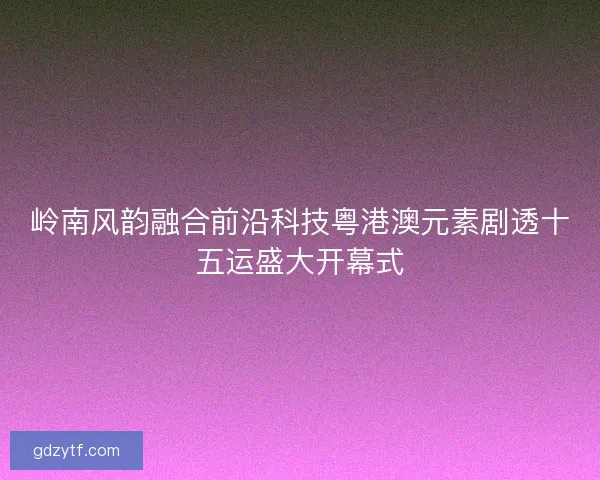 岭南风韵融合前沿科技粤港澳元素剧透十五运盛大开幕式