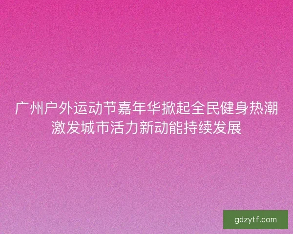 广州户外运动节嘉年华掀起全民健身热潮激发城市活力新动能持续发展