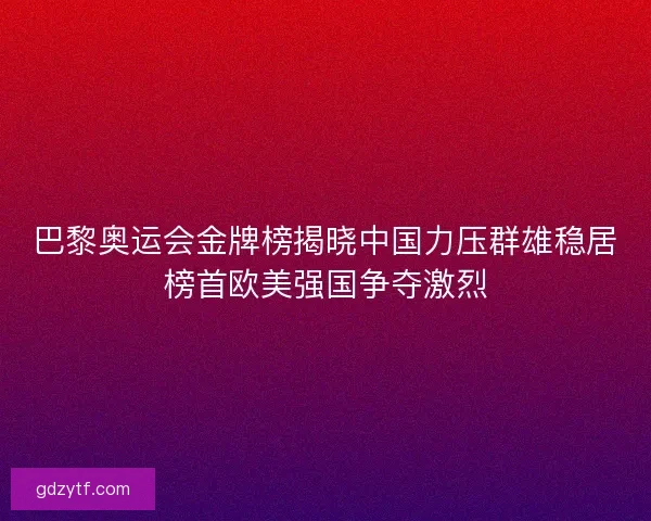 巴黎奥运会金牌榜揭晓中国力压群雄稳居榜首欧美强国争夺激烈