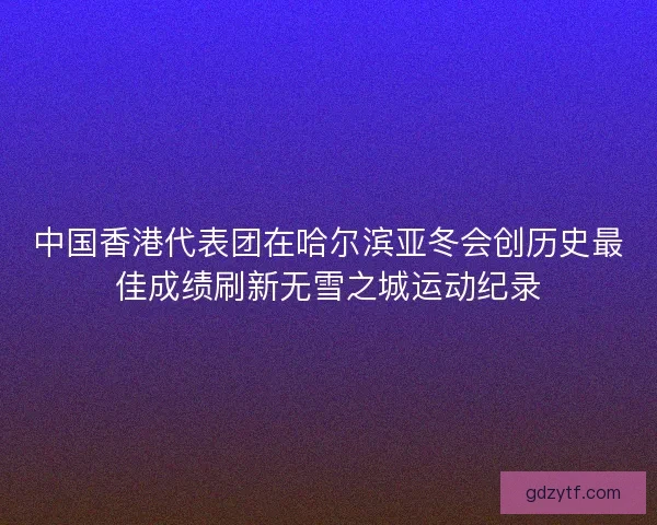 中国香港代表团在哈尔滨亚冬会创历史最佳成绩刷新无雪之城运动纪录
