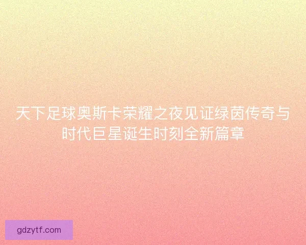 天下足球奥斯卡荣耀之夜见证绿茵传奇与时代巨星诞生时刻全新篇章