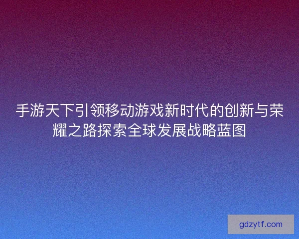 手游天下引领移动游戏新时代的创新与荣耀之路探索全球发展战略蓝图