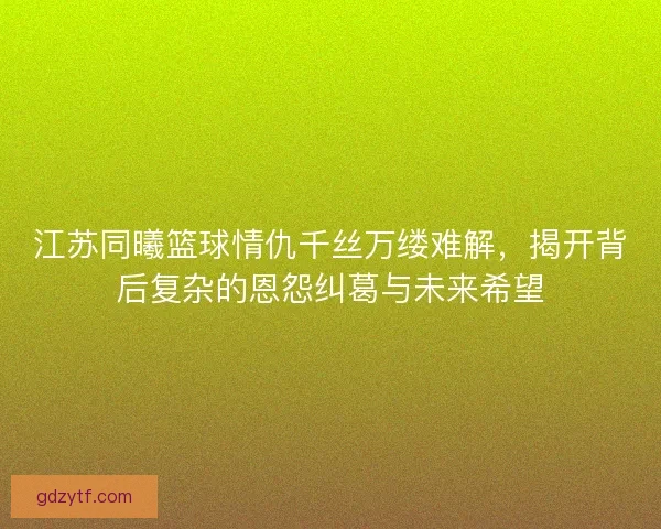 江苏同曦篮球情仇千丝万缕难解，揭开背后复杂的恩怨纠葛与未来希望