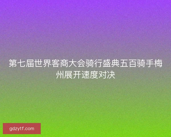第七届世界客商大会骑行盛典五百骑手梅州展开速度对决