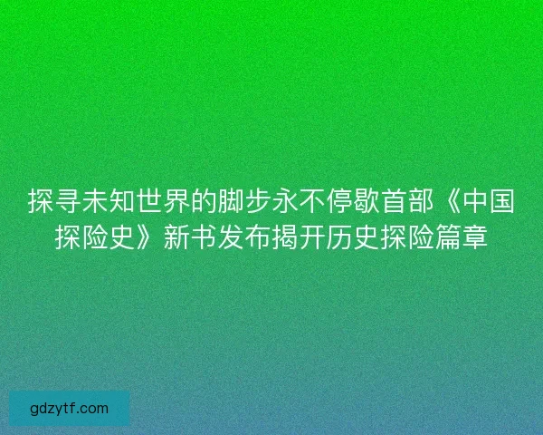探寻未知世界的脚步永不停歇首部《中国探险史》新书发布揭开历史探险篇章 探寻未知世界的脚步永不停歇首部《中国探险史》新书发布揭开历史探险篇章