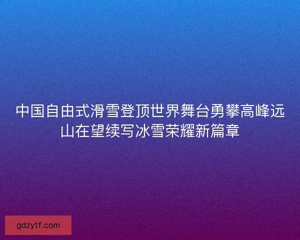 中国自由式滑雪登顶世界舞台勇攀高峰远山在望续写冰雪荣耀新篇章 中国自由式滑雪登顶世界舞台勇攀高峰远山在望续写冰雪荣耀新篇章