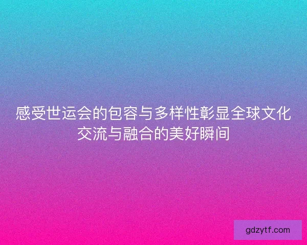感受世运会的包容与多样性彰显全球文化交流与融合的美好瞬间